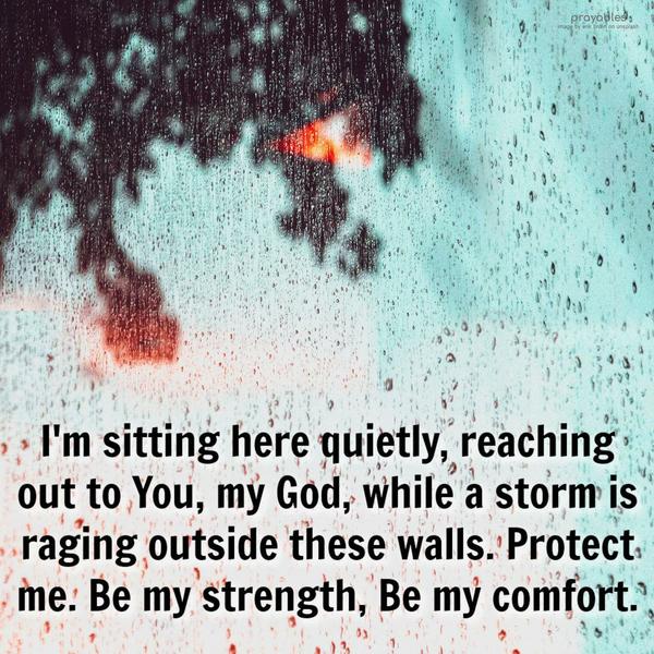 I’m sitting here quietly, reaching out to You, my God, as a storm is raging outside these walls. Protect me. Be my strength, Be my comfort. Amen