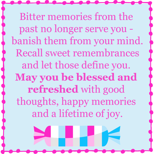 Bitter memories from the past no longer serve you – banish them from your mind. Recall sweet remembrances and let those define you. May you be blessed and refreshed with good thoughts, happy memories and a lifetime of joy.