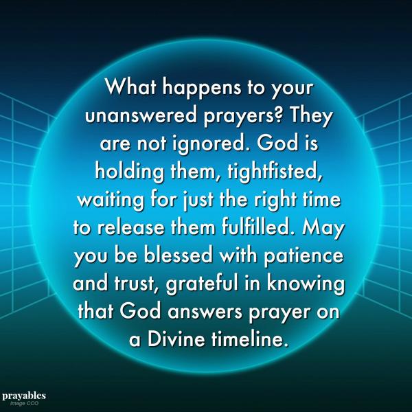 What happens to your unanswered prayers? They are not ignored. God is holding them, tightfisted, waiting for just the right time to release them fulfilled. May you be blessed with patience and trust, grateful in knowing that God
answers prayer on a Divine timeline.