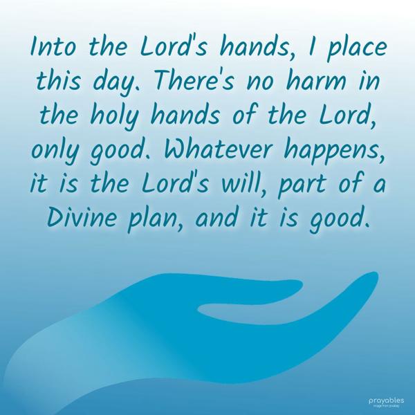 Into the Lord’s hands, I place this day. There’s no harm in the holy hands of the Lord, only good. Whatever happens, it is the Lord’s will, part of a Divine plan, and it is good.