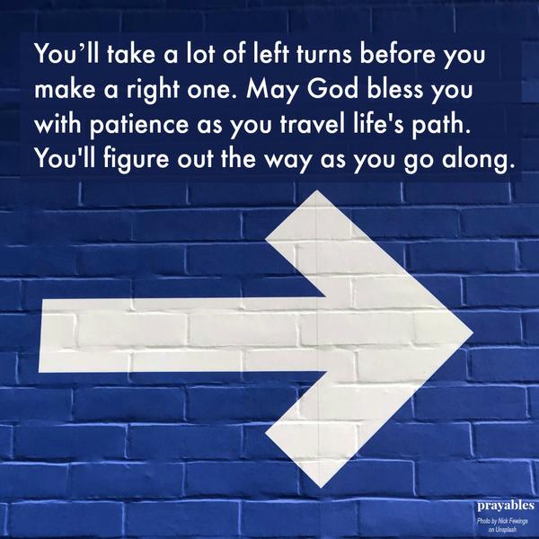 You’ll take a lot of left turns before you make a right one. May God bless you with patience as you travel life’s path. You’ll figure out the way as you go along.