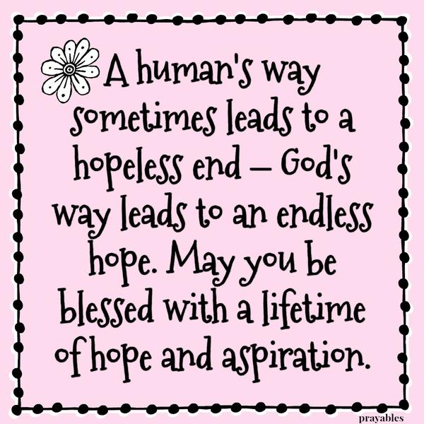 A human’s way sometimes leads to a hopeless end – God’s way leads to an endless hope. May you be blessed with a lifetime of hope and aspiration.