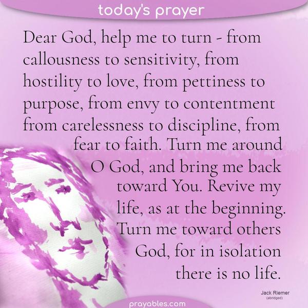 Dear God, help me to turn - from callousness to sensitivity, from hostility to love, from pettiness to purpose, from envy to contentment, from
carelessness to discipline, from fear to faith. Turn me around, O God, and bring me back toward You. Revive my life, as at the beginning. And turn me toward others, God, for in isolation, there is no life.    Jack Riemer