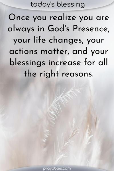 Once you realize you are always in God’s Presence, your life changes, your actions matter, and your blessings increase for all the right reasons.