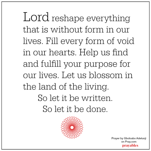 Lord reshape everything that is without form in our lives. Fill every form of void in our hearts. Help us find and fulfill your purpose for our lives. Let us blossom in the land of the living. So let it be written. So let it be done.