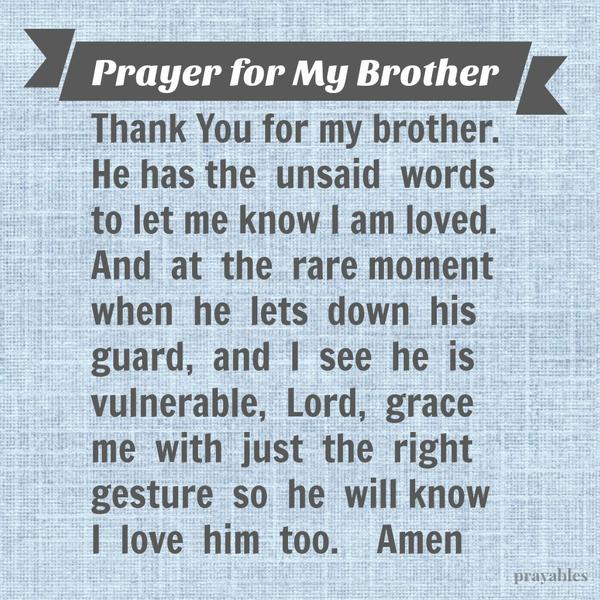 Thank You for my brother. He has the unsaid words that let me know I am loved. And at the rare moment when he lets down his guard, and I see he is vulnerable, Lord grace me with just the right gesture so he will know I love him
too.