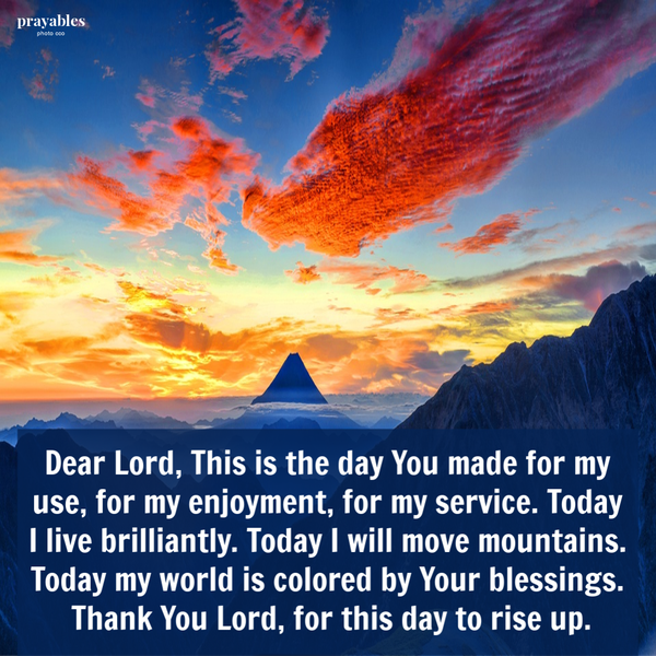 Dear Lord, This is the day You made for my use, for my enjoyment, for my service. Today I live brilliantly. Today I will move mountains. Today my world is colored by Your blessings. Thank You Lord, for this day to rise up.