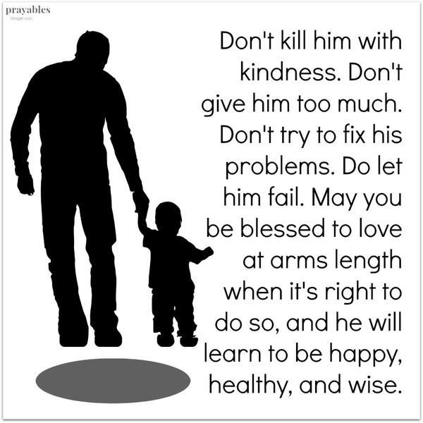 Don’t kill him with kindness. Don’t give him too much. Don’t try to fix his problems. Do let him fail. May you be blessed to love at arms length when it’s right to do so, and he will learn to be happy, healthy, and wise.