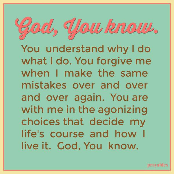 God, You Know God You know. You understand why I do what I do. You forgive me when I make the same mistakes over and over and over again. You are with me in the agonizing choices that decide my life’s course and how I live it. God,
You know.