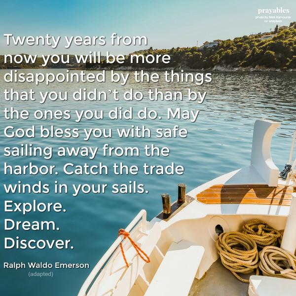 Twenty years from now you will be more disappointed by the things that you didn’t do than by the ones you did do. May God bless you with safe sailing away from the harbor. Catch the trade winds in your sails. Explore. Dream.
Discover. Ralph Waldo Emerson (adapted)