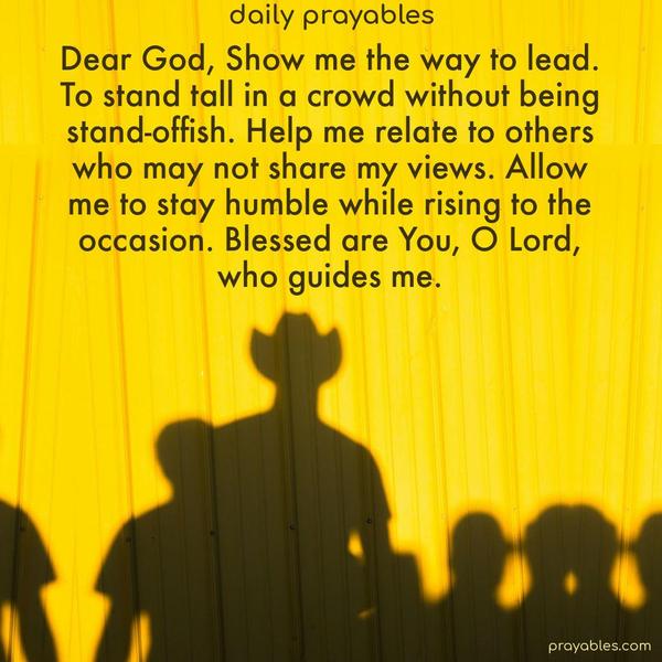 Dear God, Show me the way to lead, to stand tall in a crowd without being stand-offish. Help me relate to others who may not share my views. Allow me to stay humble while rising to the occasion. Blessed are You, O Lord, who guides me.