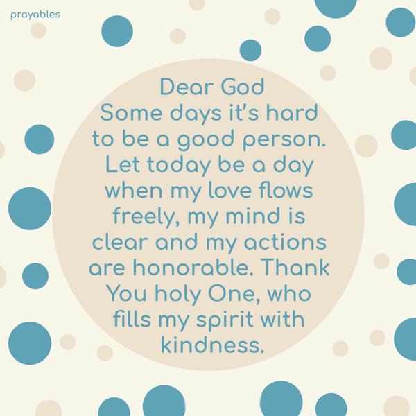 Dear God, Some days it’s hard to be a good person. Let today be a day when my love flows freely, my mind is clear and my actions are honorable. Thank You
holy One, who fills my spirit with kindness.