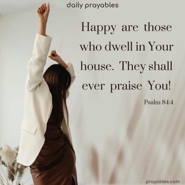 Happy are those who dwell in Your house. They shall ever praise You! Psalm 84:4