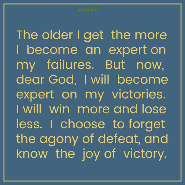 The older I get  the more I  become  an  expert on my   failures.   But   now, dear God,  I will  become expert  on  my  victories.  I will  win  more and lose less.  I  choose  to forget  the agony of defeat, and know  the  joy of 
victory.
