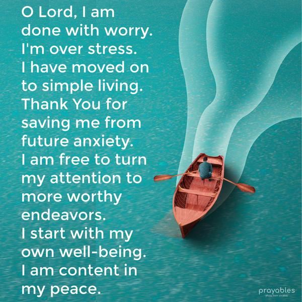 O Lord, I am done with worry. I’m over stress. I have moved on to simple living. Thank You for saving me from future anxiety. I am free to turn my attention to more worthy endeavors. I
start with my own well-being. I am content in my peace.