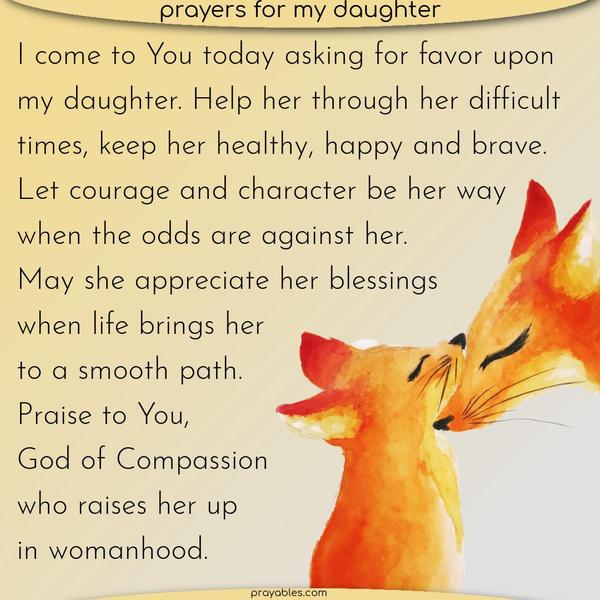 I come to You today asking for favor upon my daughter. Help her through her difficult times and keep her healthy, happy, and brave. Let courage and character be her way when the odds are against her. May she appreciate her blessings when life brings her to a smooth path. Praise to You, God of Compassion, who raises her up in womanhood.