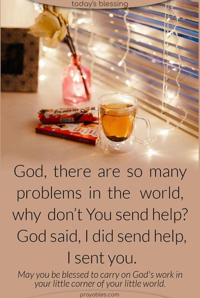 She asked God. “There are so many problems in the world why don’t You send help?” God replied. “I did send help, I sent you.” May you be blessed to carry on God’s work in your little corner of your little world. 