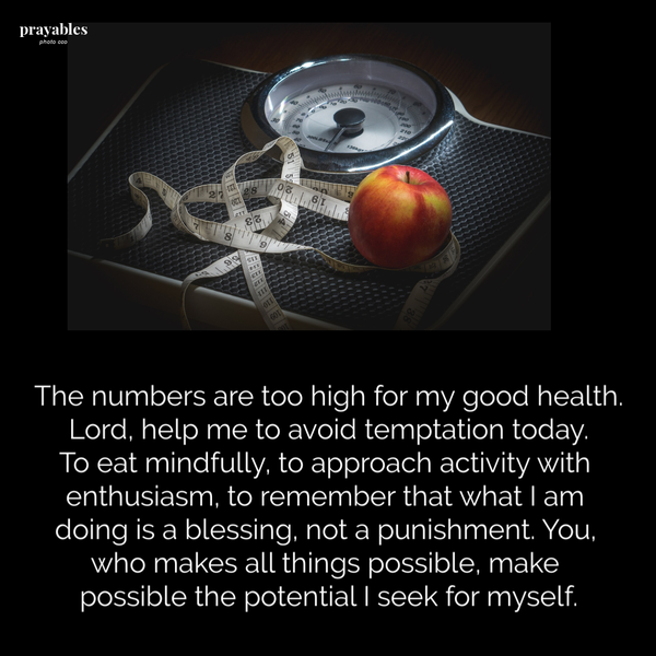 The numbers are too high for my good health. Lord, help me to avoid temptation today. To eat mindfully, to approach activity with enthusiasm, to remember that what I am doing is a blessing, not a punishment. You, who makes all things possible, make
possible the potential I seek for myself.