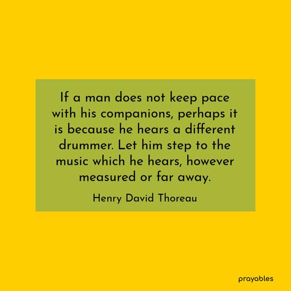 If a man does not keep pace with his companions, perhaps it is because he hears a different drummer. Let him step to the music which he hears, however measured or far away. Henry David
Thoreau