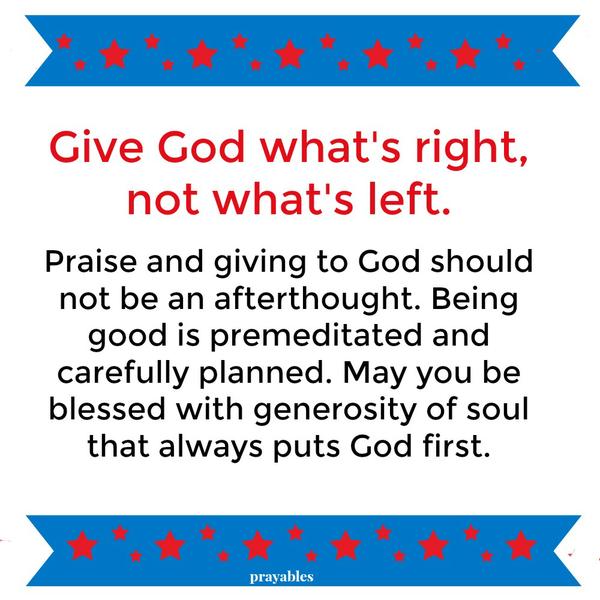 Give God what’s right, not what’s left. Praise and giving to God should not be an afterthought. Being good is premeditated and carefully planned. May you be blessed with generosity of soul that always puts God first.