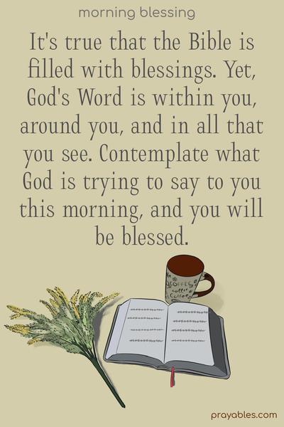 It’s true that the Bible is filled with blessings. Yet, God’s Word is within you, around you, and in all that you see. Contemplate what God is trying to say to you this morning, and you will be blessed.
