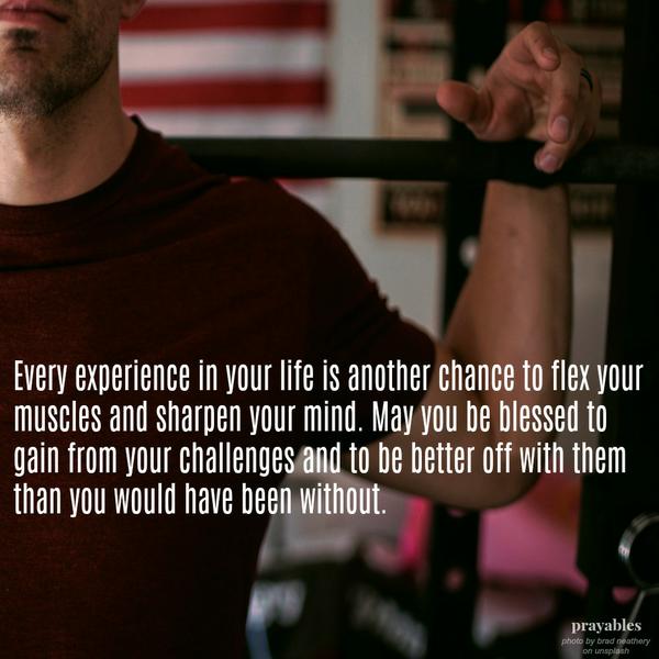 Every experience in your life is another chance to flex your muscles and sharpen your mind. May you be blessed to gain from your challenges and to be better off with them, than you would have been without.