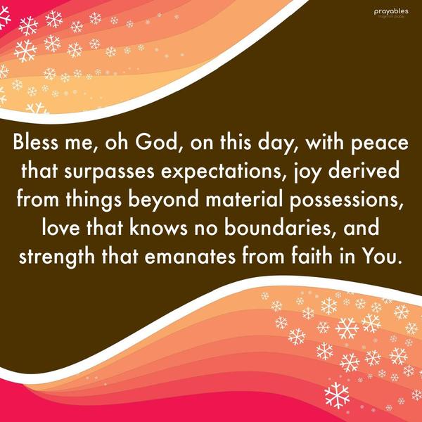 Bless me, oh God, on this day, with peace that surpasses expectations, joy derived from things beyond material possessions, love that knows no boundaries,
and strength that emanates from faith in You.