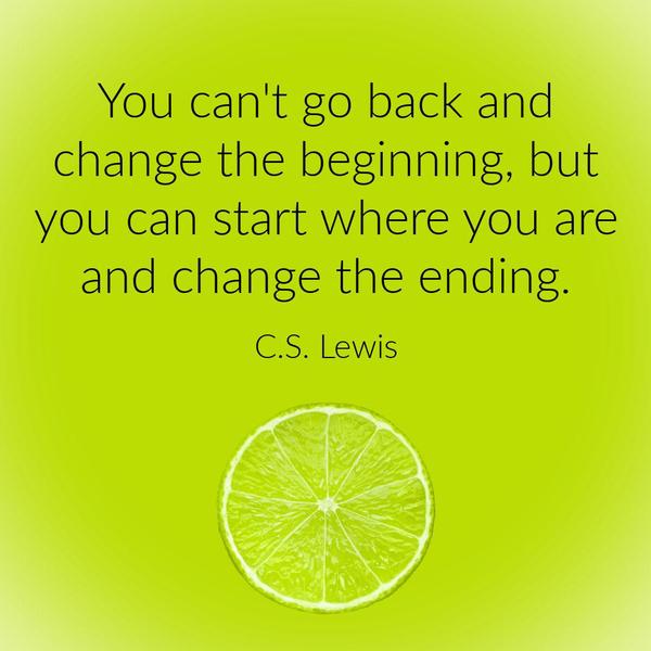 You can’t go back and change the beginning, but you can start where you are and change the ending. C.S. Lewis