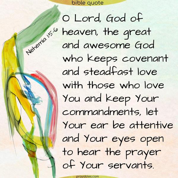 Nehemia 1:5-6 O Lord, God of heaven, the great and awesome God who keeps covenant and steadfast love with those who love You and keep Your commandments,  let Your ear be attentive and Your eyes open to hear the prayer of Your servants.