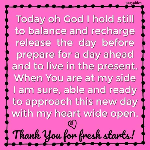 Today oh God I hold still to balance and recharge release the day before prepare for a day ahead and to live in the present. When You are at my side I am sure, able and ready to approach this new day with my heart wide open. Thank
You for fresh starts!