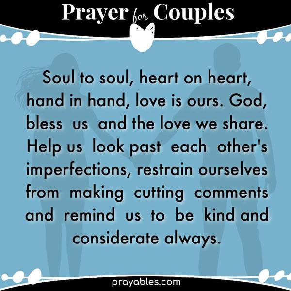 Soul to soul, heart on heart, hand in hand, love is ours. God, bless us and the love we share. Help us look past each other's imperfections,
restrain ourselves from making cutting comments, and remind us to be kind and considerate always.