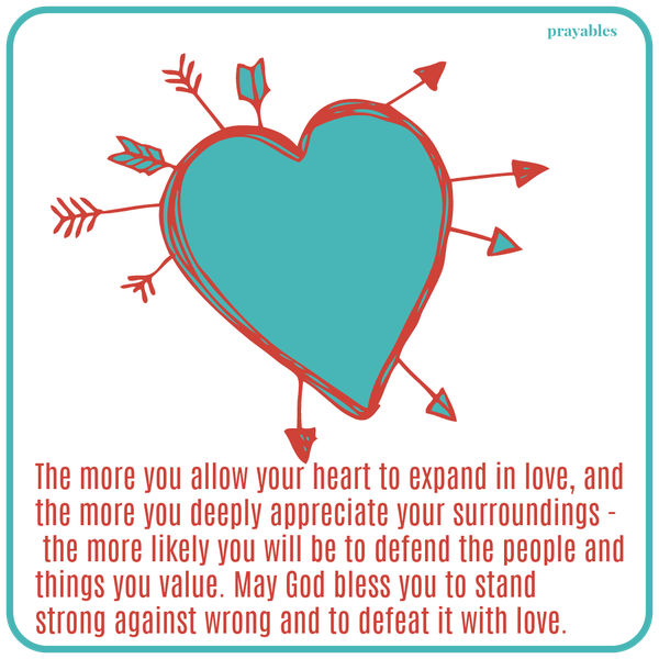 The more you allow your heart to expand in love, and the more you deeply appreciate your surroundings – the more likely you will be to defend the people and things you value. May God bless you to stand strong against wrong and to
defeat it with love.