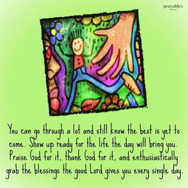 You can go through a lot and still know the best is yet to come. Show up ready for the life the day will bring you. Praise God for it, thank God for it, and enthusiastically
grab the blessings the good Lord gives you every single day.