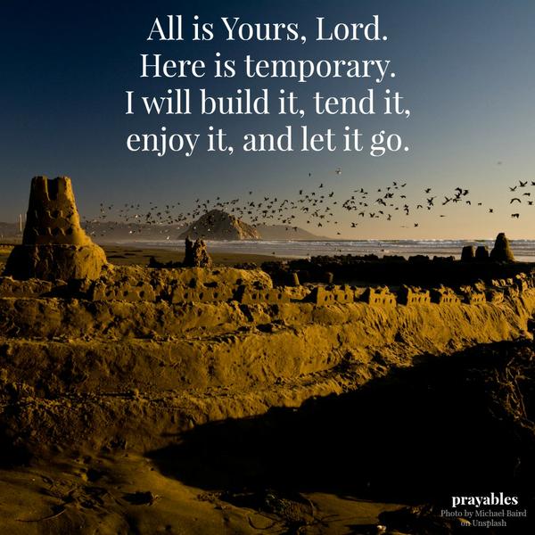 All is yours, Lord. Here is temporary. I will build it, tend it, enjoy it, and let it go.