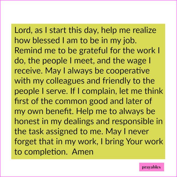 Lord, as I start this day, help me realize how blessed I am to be in my job. Remind me to be grateful for the work I do, the people I meet, and the wage I receive. May I always be cooperative with my colleagues and friendly to the people
I serve. If I complain, let me think first of the common good and later of my own benefit. Help me to always be honest in my dealings and responsible in the task assigned to me. May I never forget that in my work, I bring Your work to completion. Amen