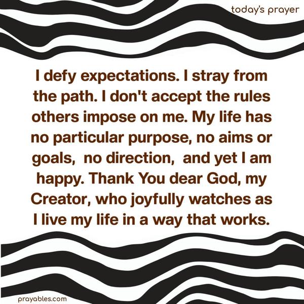 I defy expectations. I stray from the path. I don’t accept the rules others impose on me. My life has no particular purpose, no aims or goals, no direction, and yet I am happy. Thank You dear God, my Creator, who joyfully watches as I live my life in a way that works.