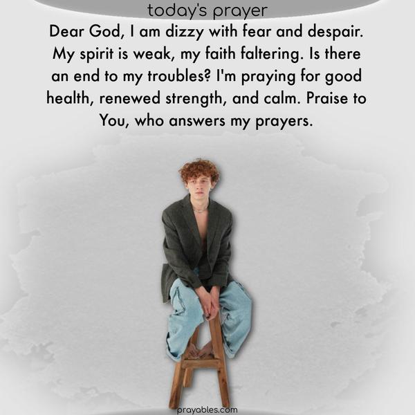 Dear God, I am dizzy with fear and despair. My spirit is weak, my faith faltering. Is there an end to my troubles? I’m praying for good health, renewed strength, and calm. Praise to You, who answers my prayers.