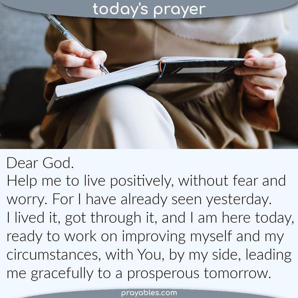 Dear God, Help me to live positively, without fear and worry. For I have already seen yesterday. I lived it, got through it, and I am here today – ready to work on improving
myself and my circumstances, with You, by my side, leading me gracefully to a prosperous tomorrow.
