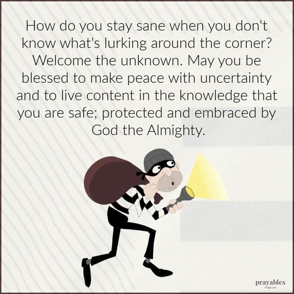 How do you stay sane when you don’t know what’s lurking around the corner? Welcome the unknown. May you be blessed to make peace with uncertainty and to live content in the
knowledge that you are safe; protected and embraced by God the Almighty.