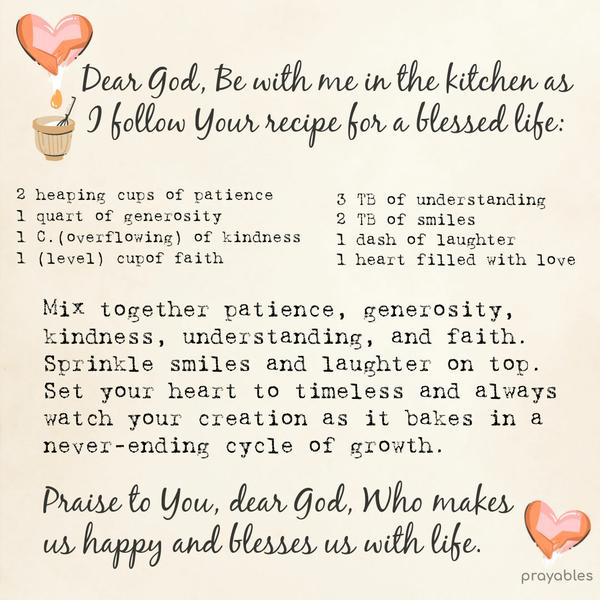 Dear God, Be with me in the kitchen as I follow Your recipe for a blessed life: 2 heaping cups of patience 1 quart of generosity 1 cup (overflowing) of kindness 1 (level) cup of faith 3
tablespoons of understanding 2 tablespoons of smiles 1 dash of laughter 1 heart filled with love Mix together patience, generosity, kindness, understanding, and faith. Sprinkle smiles and laughter on top. Set your heart to timeless and always watch your creation as it bakes in a never-ending cycle of growth. Praise to You, dear God, Who makes us happy and blesses us with life.