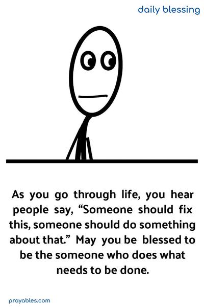 As you go through life, you hear people say, “Someone should fix this, someone should do something about that.” May you be blessed to be the someone who does what needs to be done.