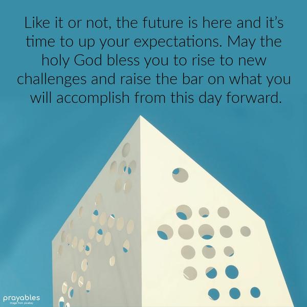 Like it or not, the future is here and it’s time to up your expectations. May the holy God bless you to rise to new challenges and raise the bar on what you will accomplish from this day
forward.