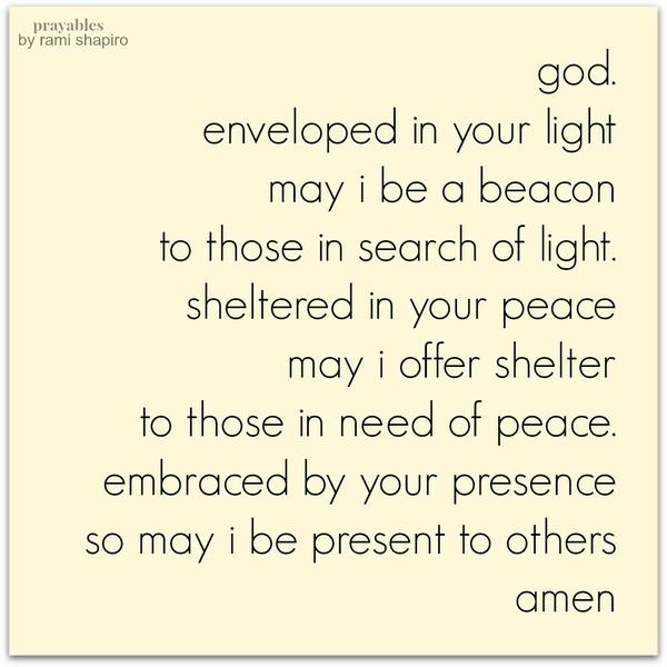 God. Enveloped in Your light may I be a beacon to those in search of light. sheltered in Your peace may I offer shelter to those in need of peace. Embraced by Your presence so may I be present to others. amen Rabbi Rami Shapiro