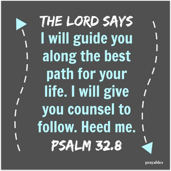 Psalm 32:8 The Lord says I will guide you along the best path for your life.  I will give you counsel to follow. Heed me. 