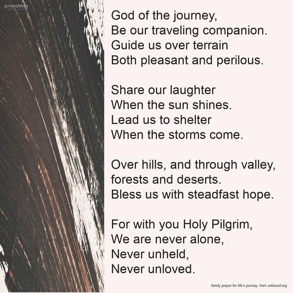 God of the journey, Be our traveling companion. Guide us over terrain, both pleasant and perilous. Share our laughter When the sun shines. Lead us to shelter When the storms come. Over
hills, and through valley, forests, and deserts. Bless us with steadfast hope. For with you Holy Pilgrim, We are never alone, Never unheld, Never unloved. unbound.org