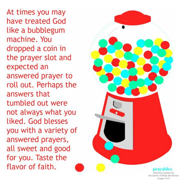 At times you may have treated God like a bubblegum machine. You dropped a coin in the prayer slot and expected an answered prayer to roll out. Perhaps the answers that tumbled out were not always what you liked. God blesses you with
a variety of answered prayers, all sweet and good for you. Taste the flavor of faith.