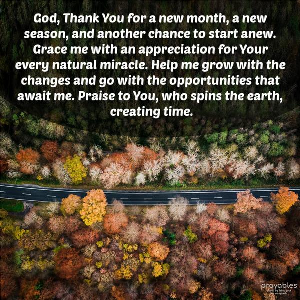 God, Thank You for a new month, a new season, and another chance to start anew. Grace me with an appreciation for Your every natural miracle. Help me grow with the changes and go with the
opportunities that await me. Praise to You, who spins the earth, creating time.