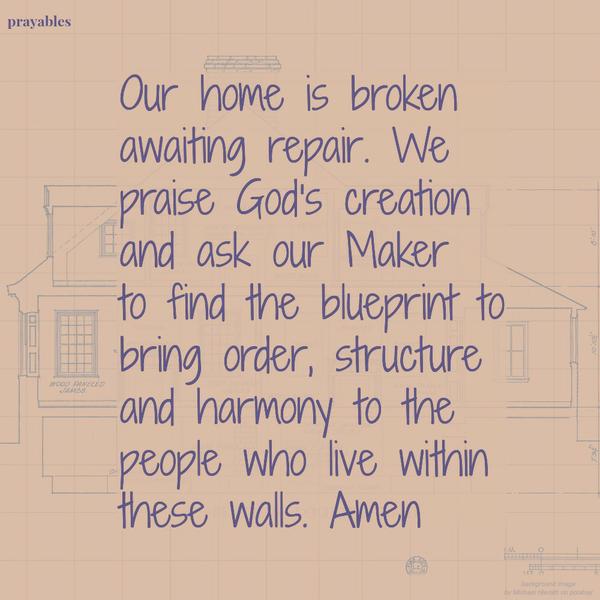 Our home is broken awaiting repair. We praise God’s creation and ask our Maker to find the blueprint to bring order, structure and harmony to the people who live within these walls. Amen