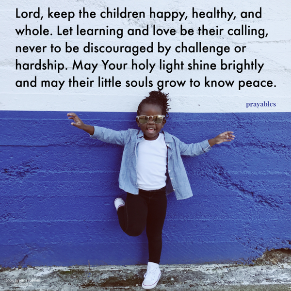 Lord, keep the children happy, healthy, and whole. Let learning and love be their calling, never to be discouraged by challenge or hardship. May Your holy light shine brightly and may their little souls grow to know peace.