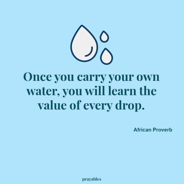 Once you carry your own water, you will learn the value of every drop. African Proverb